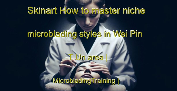 Skinart How to master niche microblading styles in Wei Pin T Un area | MicrobladingTraining | MicrobladingClasses | SkinartTraining-China